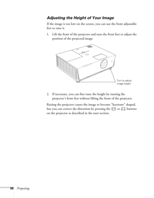 Page 3636Projecting
Adjusting the Height of Your Image
If the image is too low on the screen, you can use the front adjustable 
feet to raise it. 
1. Lift the front of the projector and turn the front feet to adjust the 
position of the projected image. 
2. If necessary, you can fine-tune the height by turning the 
projector’s front feet without lifting the front of the projector.
Raising the projector causes the image to become “keystone” shaped, 
but you can correct the distortion by pressing the   or...