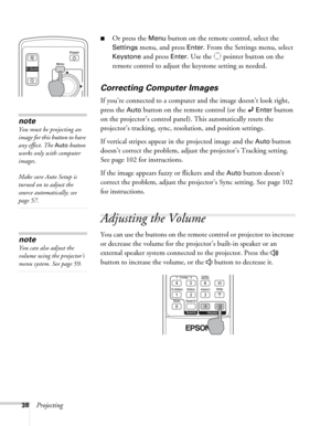 Page 3838Projecting
■Or press the Menu button on the remote control, select the 
Settings menu, and press Enter. From the Settings menu, select 
Keystone and press Enter. Use the   pointer button on the 
remote control to adjust the keystone setting as needed. 
Correcting Computer Images
If you’re connected to a computer and the image doesn’t look right, 
press the 
Auto button on the remote control (or the  Enter button 
on the projector’s control panel). This automatically resets the 
projector’s tracking,...