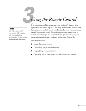 Page 4141
3
Using the Remote Control
The remote control lets you access your projector’s features from 
anywhere in the room—up to 33 feet away. For example, you can turn 
the projector on and off, preview and switch between picture sources, 
turn off picture and sound, freeze the presentation, zoom in on a 
portion of your image, and access the menu system. (The projector 
menus let you adjust many projector settings; see Chapter 4).
This chapter covers:
■Using the remote control
■Controlling the picture and...