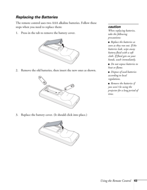 Page 43Using the Remote Control43
Replacing the Batteries 
The remote control uses two AAA alkaline batteries. Follow these 
steps when you need to replace them:
1. Press in the tab to remove the battery cover.
2. Remove the old batteries, then insert the new ones as shown.
3. Replace the battery cover. (It should click into place.)
caution
When replacing batteries, 
take the following 
precautions:
■Replace the batteries as 
soon as they run out. If the 
batteries leak, wipe away 
battery fluid with a soft...