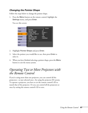 Page 47Using the Remote Control47
Changing the Pointer Shape
Follow the steps below to change the pointer shape.
1. Press the 
Menu button on the remote control, highlight the 
Settings menu, and press Enter. 
You see this screen:
2. Highlight 
Pointer Shape and press Enter.
3. Select the pointer you would like to use, then press 
Enter to 
select it.
4. When you have finished selecting a pointer shape, press the 
Menu 
button to exit the menu system. 
Operating Two or More Projectors with 
the Remote Control...
