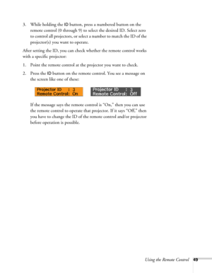 Page 49Using the Remote Control49
3. While holding the ID button, press a numbered button on the 
remote control (0 through 9) to select the desired ID. Select zero 
to control all projectors, or select a number to match the ID of the 
projector(s) you want to operate.
After setting the ID, you can check whether the remote control works 
with a specific projector:
1. Point the remote control at the projector you want to check.
2. Press the 
ID button on the remote control. You see a message on 
the screen like...