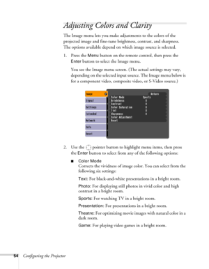 Page 5454Configuring the Projector
Adjusting Colors and Clarity
The Image menu lets you make adjustments to the colors of the 
projected image and fine-tune brightness, contrast, and sharpness. 
The options available depend on which image source is selected.
1. Press the 
Menu button on the remote control, then press the 
Enter button to select the Image menu. 
You see the Image menu screen. (The actual settings may vary, 
depending on the selected input source. The Image menu below is 
for a component video,...