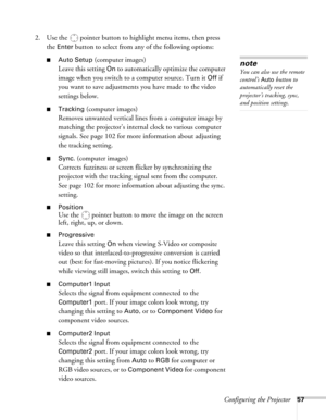 Page 57Configuring the Projector57
2. Use the  pointer button to highlight menu items, then press 
the 
Enter button to select from any of the following options:
■Auto Setup (computer images)
Leave this setting 
On to automatically optimize the computer 
image when you switch to a computer source. Turn it 
Off if 
you want to save adjustments you have made to the video 
settings below.
■Tracking (computer images)
Removes unwanted vertical lines from a computer image by 
matching the projector’s internal clock...