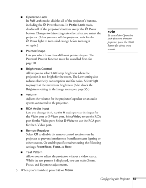 Page 59Configuring the Projector59
■Operation Lock
In Full Lock mode, disables all of the projector’s buttons, 
including the P Power button. In 
Partial Lock mode, 
disables all of the projector’s buttons except the P Power 
button. Changes to this setting take effect after you restart the 
projector. (After you turn off the projector, wait for the 
PPower light to turn solid orange before turning it 
on again.)
■Pointer Shape
Lets you select from three different pointer shapes. The 
Password Protect function...