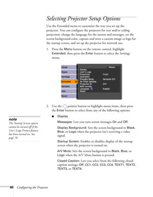 Page 6060Configuring the Projector
Selecting Projector Setup Options
Use the Extended menu to customize the way you set up the 
projector. You can configure the projector for rear and/or ceiling 
projection, change the language for the menus and messages, set the 
screen background color, capture and store a custom image or logo for 
the startup screen, and set up the projector for network use.
1. Press the 
Menu button on the remote control, highlight 
Extended, then press the Enter button to select the...