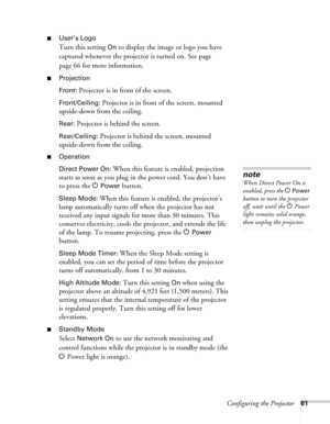 Page 61Configuring the Projector61
■User’s Logo
Turn this setting On to display the image or logo you have 
captured whenever the projector is turned on. See page 
page 66 for more information.
■Projection
Front:
 Projector is in front of the screen.
Front/Ceiling: Projector is in front of the screen, mounted 
upside-down from the ceiling.
Rear: Projector is behind the screen.
Rear/Ceiling: Projector is behind the screen, mounted 
upside-down from the ceiling.
■Operation
Direct Power On:
 When this feature is...