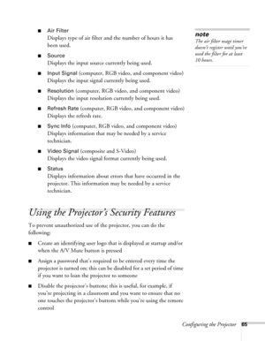 Page 65Configuring the Projector65
■Air Filter
Displays type of air filter and the number of hours it has 
been used.
■Source
Displays the input source currently being used.
■Input Signal (computer, RGB video, and component video)
Displays the input signal currently being used.
■Resolution (computer, RGB video, and component video)
Displays the input resolution currently being used.
■Refresh Rate (computer, RGB video, and component video)
Displays the refresh rate.
■Sync Info (computer, RGB video, and component...