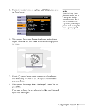 Page 67Configuring the Projector67
3. Use the  pointer button to highlight User’s Logo, then press 
the 
Enter button.
4. When you see the message 
Choose this image as the User’s 
Logo?
, select Yes and press Enter. A selection box displays over 
the image.
5. Use the  pointer button on the remote control to select the 
area of the image you want to use. Once you have selected the 
area, press 
Enter. 
6. When you see the message 
Select this image?, choose Yes and 
press 
Enter. 
If you want to change the...