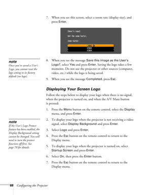 Page 6868Configuring the Projector7. When you see this screen, select a zoom rate (display size), and 
press 
Enter.
8. When you see the message 
Save this image as the User’s 
Logo?
, select Yes and press Enter. Saving the logo takes a few 
moments. Do not use the projector or other sources (computer, 
video, etc.) while the logo is being saved.
9. When you see the message 
Completed, press Esc.
Displaying Your Screen Logo
Follow the steps below to display your logo when there is no signal, 
when the projector...