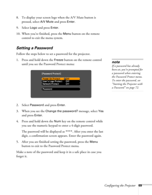 Page 69Configuring the Projector69
8. To display your screen logo when the A/V Mute button is 
pressed, select 
A/V Mute and press Enter.
9. Select 
Logo and press Enter.
10. When you’re finished, press the 
Menu button on the remote 
control to exit the menu system.
Setting a Password
Follow the steps below to set a password for the projector.
1. Press and hold down the 
Freeze button on the remote control 
until you see the Password Protect menu:
2. Select 
Password and press Enter. 
3. When you see the...