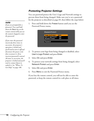 Page 7070Configuring the Projector
Protecting Projector Settings
You can password protect the User’s Logo and Network settings to 
prevent them from being changed. Make sure you’ve set a password 
for the projector as described on page 69, then follow the steps below:
1. Press and hold down the 
Freeze button until you see the 
Password Protect menu.
2. To protect your logo from being changed or disabled, select 
User’s Logo Protect and press Enter.
3. Select 
On and press Enter.
4. To protect your network...