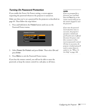 Page 71Configuring the Projector71
Turning On Password Protection
If you enable the Power On Protect setting, a screen appears 
requesting the password whenever the projector is turned on. 
Make sure that you’ve set a password for the projector as described on 
page 69. Then follow the steps below:
1. Press and hold down the 
Freeze button until you see the 
Password Protect menu:
2. Select 
Power On Protect and press Enter. Then select On and 
press 
Enter.
3. Press 
Menu to exit the Password Protect menu.
If...