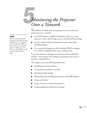 Page 7373
5
Monitoring the Projector 
Over a Network
The software included with your projector lets you control your 
projector(s) over a network.
■Use EMP Monitor (available for Windows only) to see your 
projectors’ status, switch image sources, and control basic settings.
■Use the e-mail notification function to receive alerts about 
possible problems.
■Use a network management utility running SNMP to manage 
your facility’s equipment from a pre-existing system. 
To use the software to manage your...