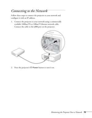 Page 75Monitoring the Projector Over a Network75
Connecting to the Network
Follow these steps to connect the projector to your network and 
configure it with an IP address.
1. Connect the projector to your network using a commercially 
available 100BaseTX or 10BaseT Ethernet network cable. 
Connect the cable to the 
LAN port on the projector.
2. Press the projector’s P 
Power button to turn it on. 