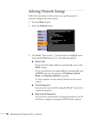 Page 7676Monitoring the Projector Over a Network
Selecting Network Settings
Follow the instructions in this section to set up the projector’s 
network settings in the menu system.
1. Press the 
Menu button.
2. Select the 
Network menu.
3. Press 
Enter. Then use the  pointer button to highlight menu 
items and the 
Enter button to set the following options:
■Wired LAN
If your network assigns addresses automatically, turn on the 
DHCP setting.
If your network does not assign addresses automatically, turn 
off...