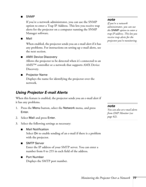 Page 77Monitoring the Projector Over a Network77
■SNMP
If you’re a network administrator, you can use the SNMP 
option to enter a Trap IP Address. This lets you receive trap 
alerts for the projector on a computer running the SNMP 
Manager software.
■Mail
When enabled, the projector sends you an e-mail alert if it has 
any problems. For instructions on setting up e-mail alerts, see 
the next section.
■AMX Device Discovery
Allows the projector to be detected when it’s connected to an 
AMX™ controller or a...
