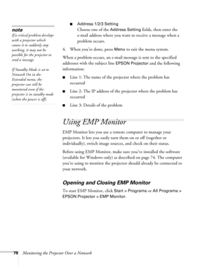 Page 7878Monitoring the Projector Over a Network
■Address 1/2/3 Setting
Choose one of the Address Setting fields, then enter the 
e-mail address where you want to receive a message when a 
problem occurs.
4. When you’re done, press 
Menu to exit the menu system. 
When a problem occurs, an e-mail message is sent to the specified 
addresses with the subject line 
EPSON Projector and the following 
information:
■Line 1: The name of the projector where the problem has 
occurred
■Line 2: The IP address of the...