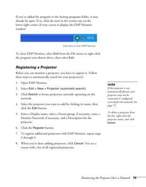 Page 79Monitoring the Projector Over a Network79
If you’ve added the program to the Startup programs folder, it may 
already be open. If so, click the icon in the system tray on the 
lower-right corner of your screen to display the EMP Monitor 
window:
To close EMP Monitor, select 
Exit from the File menu or right-click 
the program icon shown above, then select 
Exit.
Registering a Projector
Before you can monitor a projector, you have to register it. Follow 
these steps to automatically search for your...