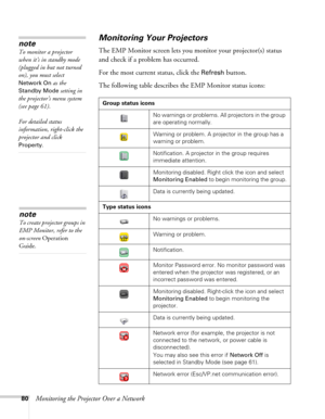 Page 8080Monitoring the Projector Over a Network
Monitoring Your Projectors
The EMP Monitor screen lets you monitor your projector(s) status 
and check if a problem has occurred. 
For the most current status, click the 
Refresh button.
The following table describes the EMP Monitor status icons:
Group status icons
No warnings or problems. All projectors in the group 
are operating normally.
Warning or problem. A projector in the group has a 
warning or problem.
Notification. A projector in the group requires...