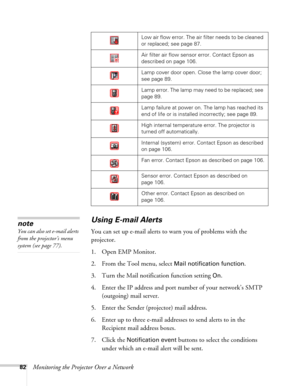 Page 8282Monitoring the Projector Over a Network
Using E-mail Alerts
You can set up e-mail alerts to warn you of problems with the 
projector.
1. Open EMP Monitor.
2. From the Tool menu, select 
Mail notification function.
3. Turn the Mail notification function setting 
On.
4. Enter the IP address and port number of your network’s SMTP 
(outgoing) mail server.
5. Enter the Sender (projector) mail address.
6. Enter up to three e-mail addresses to send alerts to in the 
Recipient mail address boxes.
7. Click the...