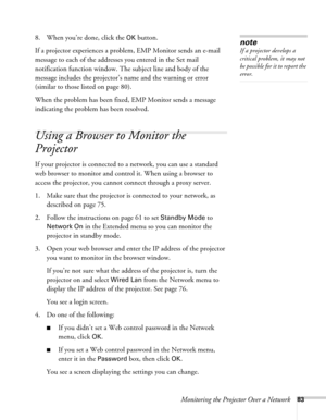 Page 83Monitoring the Projector Over a Network83
8. When you’re done, click the OK button.
If a projector experiences a problem, EMP Monitor sends an e-mail 
message to each of the addresses you entered in the Set mail 
notification function window. The subject line and body of the 
message includes the projector’s name and the warning or error 
(similar to those listed on page 80).
When the problem has been fixed, EMP Monitor sends a message 
indicating the problem has been resolved.
Using a Browser to Monitor...