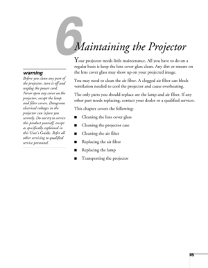 Page 8585
6
Maintaining the Projector
Your projector needs little maintenance. All you have to do on a 
regular basis is keep the lens cover glass clean. Any dirt or smears on 
the lens cover glass may show up on your projected image.
You may need to clean the air filter. A clogged air filter can block 
ventilation needed to cool the projector and cause overheating.
The only parts you should replace are the lamp and air filter. If any 
other part needs replacing, contact your dealer or a qualified servicer....