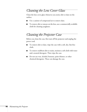 Page 8686Maintaining the Projector
Cleaning the Lens Cover Glass
Clean the lens cover glass whenever you notice dirt or dust on the 
surface.
■Use a canister of compressed air to remove dust.
■To remove dirt or smears on the lens, use a commercially available 
cloth for cleaning eyeglasses.
Cleaning the Projector Case
Before you clean the case, first turn off the projector and unplug the 
power cord.
■To remove dirt or dust, wipe the case with a soft, dry, lint-free 
cloth.
■To remove stubborn dirt or stains,...
