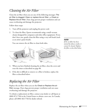 Page 87Maintaining the Projector87
Cleaning the Air Filter
Clean the air filter when you see any of the following messages: The 
air filter is clogged. Clean or replace the air filter
. or Check or 
Replace the air filter.
 Dust clogs prevent proper ventilation and can 
cause overheating and damage the projector. 
Follow these steps:
1. Turn off the projector and unplug the power cord.
2. To clean the filter, Epson recommends using a small vacuum 
cleaner designed for computers and other office equipment. If...