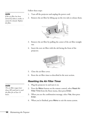 Page 8888Maintaining the ProjectorFollow these steps:
1. Turn off the projector and unplug the power cord.
2. Remove the air filter by lifting up on the two tabs to release them.
3. Remove the air filter by pulling the center of the air filter straight 
out.
4. Insert the new air filter with the tab facing the front of the 
projector.
5. Close the air filter cover.
6. Reset the air filter timer as described in the next section.
Resetting the Air Filter Timer
1. Plug the projector in and turn it on.
2. Press the...