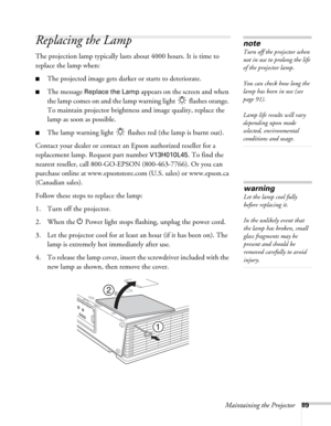 Page 89Maintaining the Projector89
Replacing the Lamp 
The projection lamp typically lasts about 4000 hours. It is time to 
replace the lamp when: 
■The projected image gets darker or starts to deteriorate.
■The message Replace the Lamp appears on the screen and when 
the lamp comes on and the lamp warning light   flashes orange. 
To maintain projector brightness and image quality, replace the 
lamp as soon as possible. 
■The lamp warning light   flashes red (the lamp is burnt out).
Contact your dealer or...