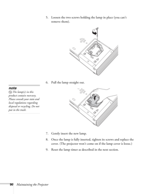 Page 9090Maintaining the Projector5. Loosen the two screws holding the lamp in place (you can’t 
remove them). 
6. Pull the lamp straight out.
7. Gently insert the new lamp.
8. Once the lamp is fully inserted, tighten its screws and replace the 
cover. (The projector won’t come on if the lamp cover is loose.) 
9. Reset the lamp timer as described in the next section.
note
The lamp(s) in this 
product contain mercury. 
Please consult your state and 
local regulations regarding 
disposal or recycling. Do not 
put...