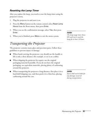 Page 91Maintaining the Projector91
Resetting the Lamp Timer
After you replace the lamp, you need to reset the lamp timer using the 
projector’s menu. 
1. Plug the projector in and turn it on.
2. Press the 
Menu button on the remote control, select Reset Lamp 
Hours
 from the Reset menu, then press Enter.
3. When you see the confirmation message, select
 Yes, then press 
Enter.
4. When you’re finished, press 
Menu to exit the menu system. 
Transporting the Projector
The projector contains many glass and...