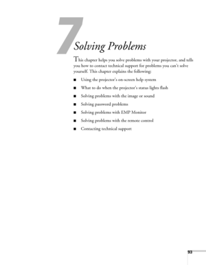 Page 9393
7
Solving Problems
This chapter helps you solve problems with your projector, and tells 
you how to contact technical support for problems you can’t solve 
yourself. This chapter explains the following:
■Using the projector’s on-screen help system
■What to do when the projector’s status lights flash
■Solving problems with the image or sound
■Solving password problems
■Solving problems with EMP Monitor
■Solving problems with the remote control
■Contacting technical support 