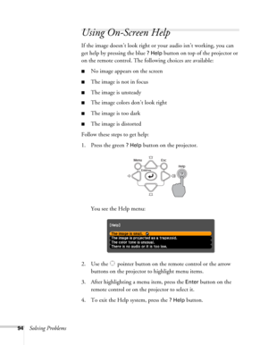 Page 9494Solving Problems
Using On-Screen Help
If the image doesn’t look right or your audio isn’t working, you can 
get help by pressing the blue 
? Help button on top of the projector or 
on the remote control. The following choices are available:
■No image appears on the screen
■The image is not in focus
■The image is unsteady
■The image colors don’t look right
■The image is too dark
■The image is distorted
Follow these steps to get help:
1. Press the green 
? Help button on the projector. 
You see the Help...