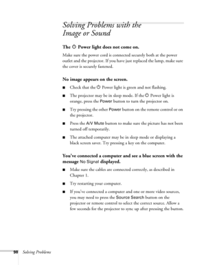Page 9898Solving Problems
Solving Problems with the 
Image or Sound
The   Power light does not come on.
Make sure the power cord is connected securely both at the power 
outlet and the projector. If you have just replaced the lamp, make sure 
the cover is securely fastened.
No image appears on the screen.
■Check that the P Power light is green and not flashing. 
■The projector may be in sleep mode. If the P Power light is 
orange, press the 
Power button to turn the projector on.
■Try pressing the other Power...