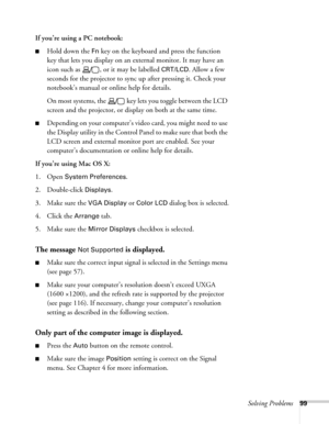 Page 99Solving Problems99
If you’re using a PC notebook:
■Hold down the Fn key on the keyboard and press the function 
key that lets you display on an external monitor. It may have an 
icon such as  , or it may be labelled 
CRT/LCD. Allow a few 
seconds for the projector to sync up after pressing it. Check your 
notebook’s manual or online help for details. 
On most systems, the   key lets you toggle between the LCD 
screen and the projector, or display on both at the same time.
■Depending on your computer’s...
