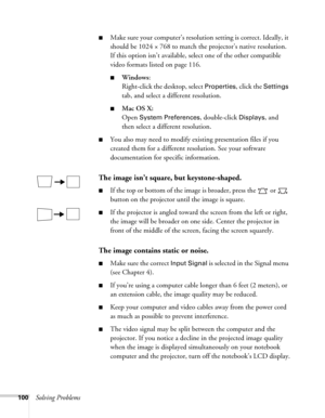 Page 100100Solving Problems
■Make sure your computer’s resolution setting is correct. Ideally, it 
should be 1024 × 768 to match the projector’s native resolution. 
If this option isn’t available, select one of the other compatible 
video formats listed on page 116.
■Windows:
Right-click the desktop, select 
Properties, click the Settings 
tab, and select a different resolution. 
■Mac OS X:
Open 
System Preferences, double-click Displays, and 
then select a different resolution.
■You also may need to modify...