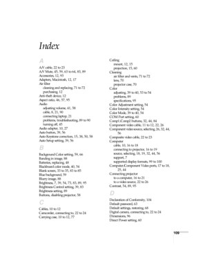 Page 109109
Index
A
A/V cable, 22 to 23
A/V Mute, 45, 59, 63 to 64, 83, 89
Accessories, 12, 93
Adapters, Macintosh, 12, 17
Air filter
cleaning and replacing, 71 to 72
purchasing, 12
Anti-theft device, 12
Aspect ratio, 46, 57, 95
Audio
adjusting volume, 41, 58
cable, 8, 21, 90
connecting laptop, 21
problems, troubleshooting, 89 to 90
turning off, 45
Audio adapter, 10, 27
Auto button, 39, 56
Auto Keystone correction, 15, 38, 50, 58
Auto Setup setting, 39, 56
B
Background Color setting, 59, 66
Banding in image, 88...