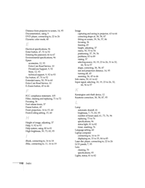 Page 110110Index
Distance from projector to screen, 14, 95
Documentation, using, 9
DVD player, connecting to, 22 to 26
Dynamic color mode, 40
E
Electrical specifications, 96
Enter button, 47, 51 to 52
Entering the password, 66 to 67
Environmental specifications, 96
Epson
accessories, 12, 93
Extra Care Road Service, 10
PrivateLine Support, 9, 92
Store, 12, 93
technical support, 9, 92 to 93
Esc button, 47, 51 to 52
Extended menu, 50, 59 to 60
Extra Care Road Service, 10
E-Zoom button, 45 to 46
F
FCC compliance...