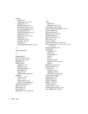 Page 112112Index
Projector
accessories, 12
carrying case, 10 to 12, 77
cleaning, 69 to 72
disabling buttons, 58, 67
distance from screen, 14, 95
feet, adjusting height with, 37
lamp specifications, 96
password protection, 62 to 67
positioning, 14 to 15
resolution, 7, 95, 99 to 100
transporting, 77
turning off, 41 to 42
turning on, 30 to 32
unpacking, 10
viewing information about, 61 to 62
Q
Quick Setup sheet, 9
R
Raising image, 37
RCA A/V cable, 22 to 23
Rear projection, 15, 60
Registration, 10
Remote control...