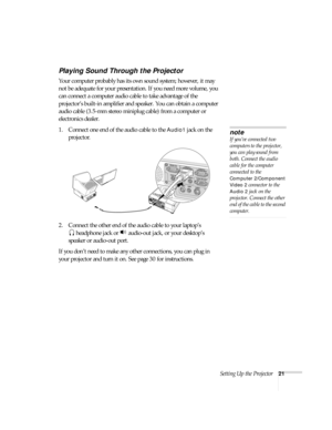 Page 21Setting Up the Projector21
Playing Sound Through the Projector
Your computer probably has its own sound system; however, it may 
not be adequate for your presentation. If you need more volume, you 
can connect a computer audio cable to take advantage of the 
projector’s built-in amplifier and speaker. You can obtain a computer 
audio cable (3.5-mm stereo miniplug cable) from a computer or 
electronics dealer.
1. Connect one end of the audio cable to the 
Audio1 jack on the 
projector.
2. Connect the...