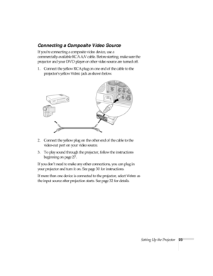 Page 23Setting Up the Projector23
Connecting a Composite Video Source
If you’re connecting a composite video device, use a 
commercially-available RCA A/V cable. Before starting, make sure the 
projector and your DVD player or other video source are turned off.
1. Connect the yellow RCA plug on one end of the cable to the 
projector’s yellow 
Video jack as shown below.
2. Connect the yellow plug on the other end of the cable to the 
video-out port on your video source.
3. To play sound through the projector,...