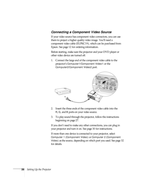 Page 2626Setting Up the Projector
Connecting a Component Video Source
If your video source has component video connectors, you can use 
them to project a higher quality video image. You’ll need a 
component video cable (ELPKC19), which can be purchased from 
Epson. See page 12 for ordering information.
Before starting, make sure the projector and your DVD player or 
other video device are turned off.
1. Connect the large end of the component video cable to the 
projector’s 
Computer1/Component Video1 or the...