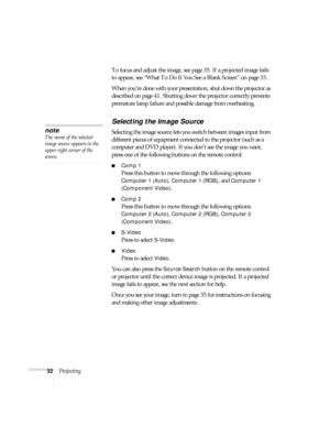 Page 3232ProjectingTo focus and adjust the image, see page 35. If a projected image fails 
to appear, see “What To Do If You See a Blank Screen” on page 33.
When you’re done with your presentation, shut down the projector as 
described on page 41. Shutting down the projector correctly prevents 
premature lamp failure and possible damage from overheating.
Selecting the Image Source
Selecting the image source lets you switch between images input from 
different pieces of equipment connected to the projector (such...