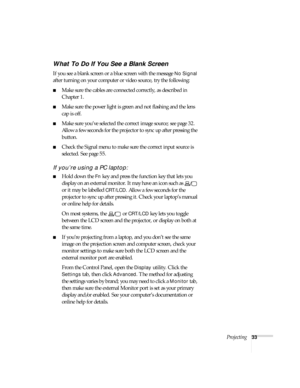 Page 33Projecting33
What To Do If You See a Blank Screen
If you see a blank screen or a blue screen with the message No Signal 
after turning on your computer or video source, try the following:
■Make sure the cables are connected correctly, as described in 
Chapter 1.
■Make sure the power light is green and not flashing and the lens 
cap is off. 
■Make sure you’ve selected the correct image source; see page 32. 
Allow a few seconds for the projector to sync up after pressing the 
button. 
■Check the Signal...