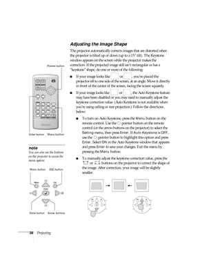 Page 3838Projecting
Adjusting the Image Shape
The projector automatically corrects images that are distorted when 
the projector is tilted up or down (up to a 15° tilt). The Keystone 
window appears on the screen while the projector makes the 
correction. If the projected image still isn’t rectangular or has a 
“keystone” shape, do one or more of the following:
■If your image looks like   or  , you’ve placed the 
projector off to one side of the screen, at an angle. Move it directly 
in front of the center of...