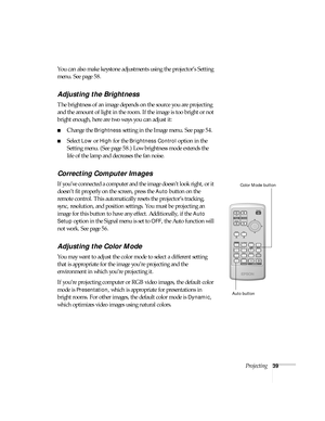 Page 39Projecting39
You can also make keystone adjustments using the projector’s Setting 
menu. See page 58.
Adjusting the Brightness
The brightness of an image depends on the source you are projecting 
and the amount of light in the room. If the image is too bright or not 
bright enough, here are two ways you can adjust it:
■Change the Brightness setting in the Image menu. See page 54.
■Select Low or High for the Brightness Control option in the 
Setting menu. (See page 58.) Low brightness mode extends the...