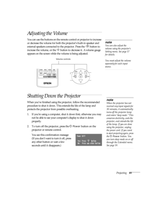 Page 41Projecting41
Adjusting the Volume
You can use the buttons on the remote control or projector to increase 
or decrease the volume for both the projector’s built-in speaker and 
external speakers connected to the projector. Press the   button to 
increase the volume, or the   button to decrease it. A volume gauge 
appears on the screen while the volume is being adjusted.
Shutting Down the Projector
When you’ve finished using the projector, follow the recommended 
procedure to shut it down. This extends the...