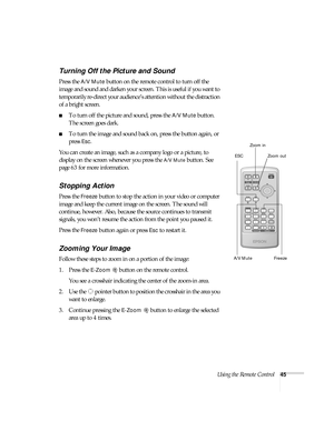 Page 45Using the Remote Control45
Turning Off the Picture and Sound
Press the A/V Mute button on the remote control to turn off the 
image and sound and darken your screen. This is useful if you want to 
temporarily re-direct your audience’s attention without the distraction 
of a bright screen. 
■To turn off the picture and sound, press the A/V Mute button. 
The screen goes dark.
■To turn the image and sound back on, press the button again, or 
press 
Esc.
You can create an image, such as a company logo or a...